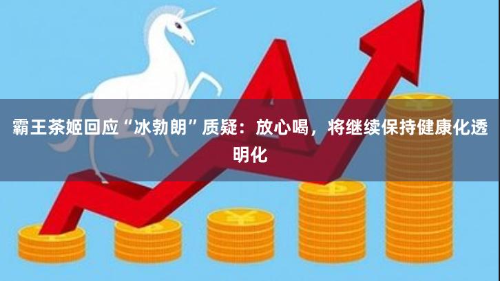 霸王茶姬回应“冰勃朗”质疑：放心喝，将继续保持健康化透明化