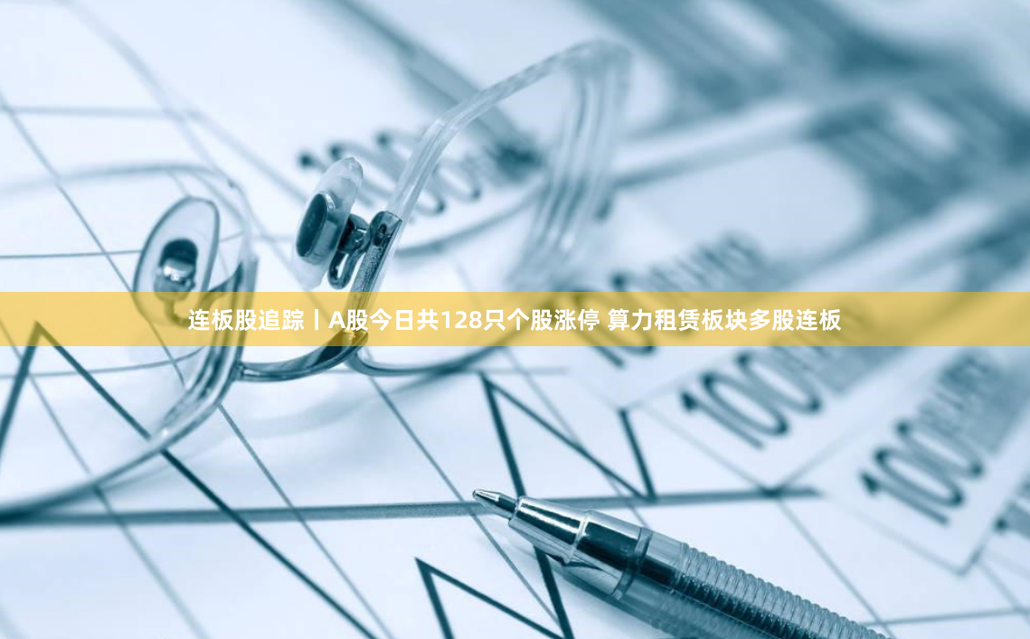 连板股追踪丨A股今日共128只个股涨停 算力租赁板块多股连板