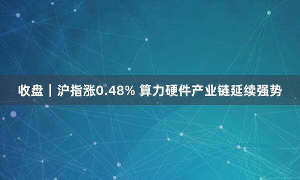 收盘｜沪指涨0.48% 算力硬件产业链延续强势