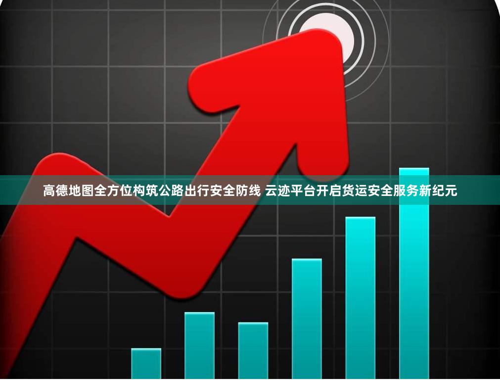 高德地图全方位构筑公路出行安全防线 云迹平台开启货运安全服务新纪元