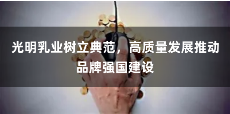 光明乳业树立典范，高质量发展推动品牌强国建设